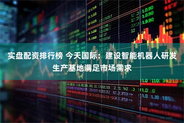 实盘配资排行榜 今天国际：建设智能机器人研发生产基地满足市场需求