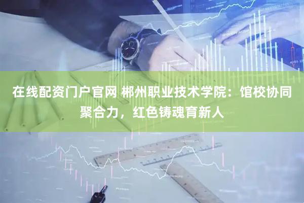 在线配资门户官网 郴州职业技术学院：馆校协同聚合力，红色铸魂育新人