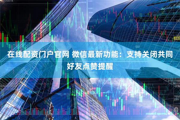 在线配资门户官网 微信最新功能：支持关闭共同好友点赞提醒