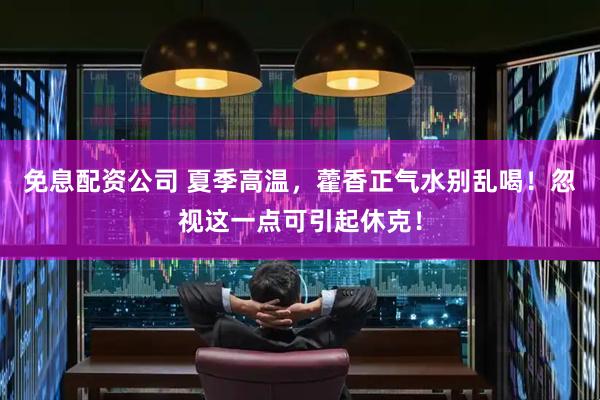 免息配资公司 夏季高温，藿香正气水别乱喝！忽视这一点可引起休克！