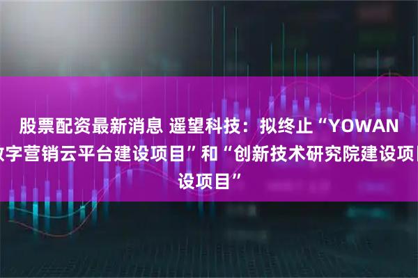 股票配资最新消息 遥望科技：拟终止“YOWANT数字营销云平台建设项目”和“创新技术研究院建设项目”