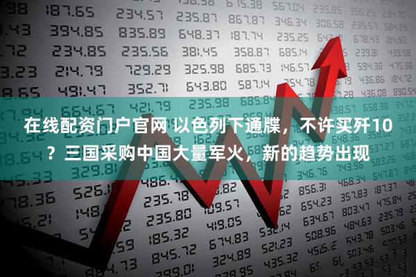 在线配资门户官网 以色列下通牒，不许买歼10？三国采购中国大量军火，新的趋势出现