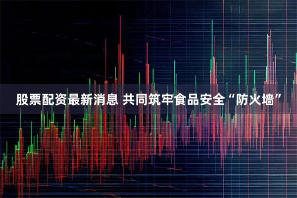股票配资最新消息 共同筑牢食品安全“防火墙”