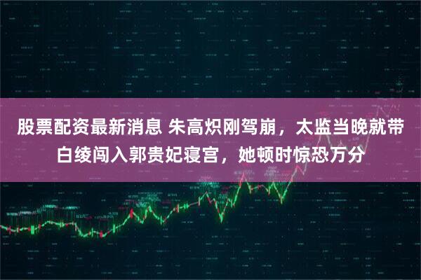 股票配资最新消息 朱高炽刚驾崩，太监当晚就带白绫闯入郭贵妃寝宫，她顿时惊恐万分