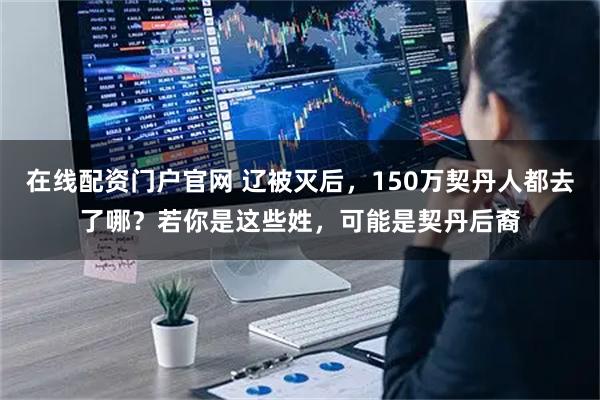 在线配资门户官网 辽被灭后，150万契丹人都去了哪？若你是这些姓，可能是契丹后裔