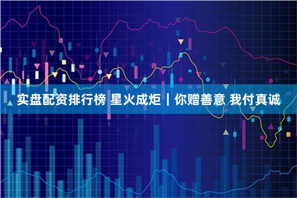 实盘配资排行榜 星火成炬｜你赠善意 我付真诚