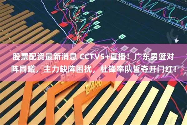 股票配资最新消息 CCTV5+直播！广东男篮对阵同曦，主力缺阵困扰，杜锋率队誓夺开门红！
